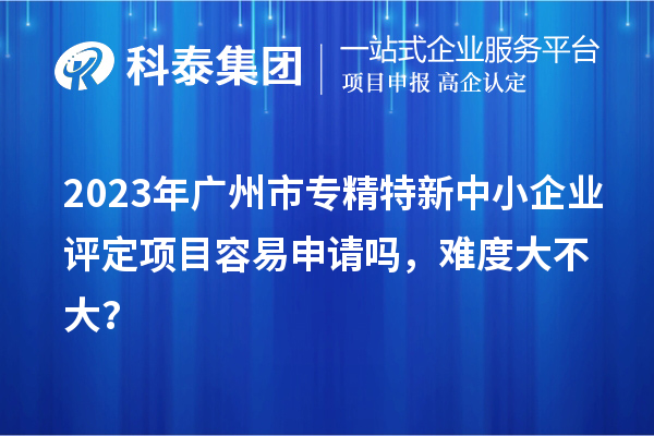2023年<a href=http://www.snjxsy.cn/guangzhou/ target=_blank class=infotextkey>廣州市專精特新</a>中小企業(yè)評定項(xiàng)目容易申請嗎，難度大不大？