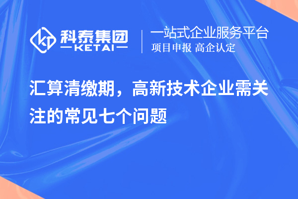 匯算清繳期，高新技術(shù)企業(yè)需關(guān)注的常見七個(gè)問題