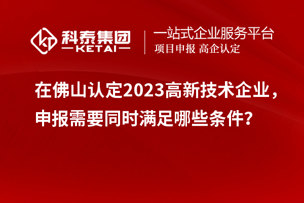 在佛山認定2023高新技術(shù)企業(yè)，申報需要同時滿足哪些條件？