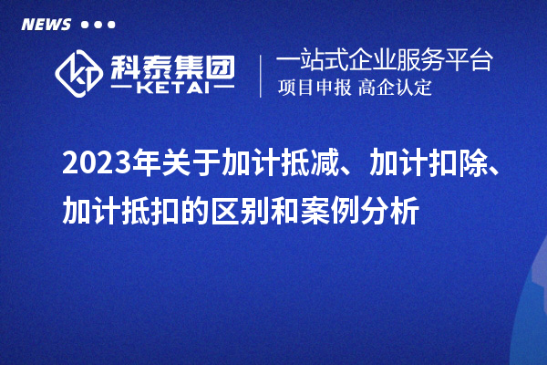 2023年關(guān)于加計(jì)抵減、加計(jì)扣除、加計(jì)抵扣的區(qū)別和案例分析