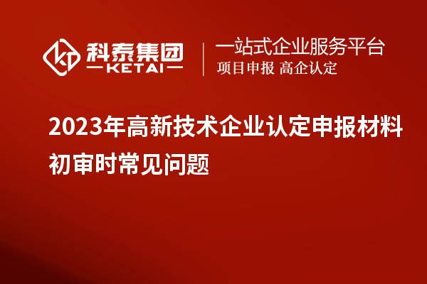 2023年<a href=http://www.snjxsy.cn target=_blank class=infotextkey>高新技術(shù)企業(yè)認(rèn)定</a>申報(bào)材料初審時(shí)常見(jiàn)問(wèn)題