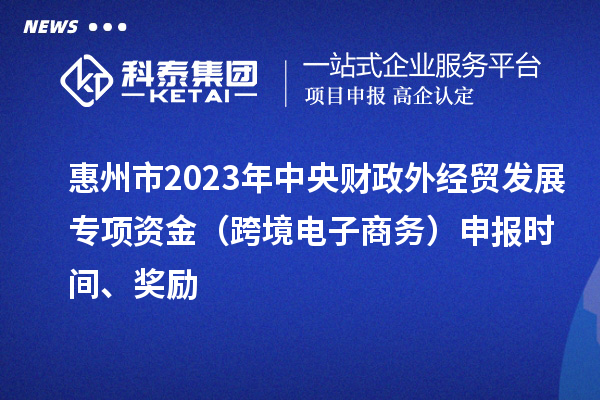 惠州市2023年中央財(cái)政外經(jīng)貿(mào)發(fā)展專項(xiàng)資金（跨境電子商務(wù)）申報(bào)時(shí)間、獎(jiǎng)勵(lì)