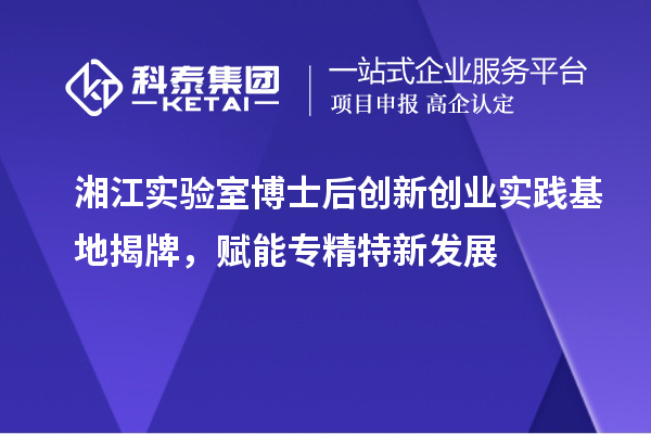 湘江實驗室博士后創(chuàng)新創(chuàng)業(yè)實踐基地揭牌，賦能專精特新發(fā)展