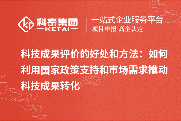 科技成果評(píng)價(jià)的好處和方法：如何利用國家政策支持和市場(chǎng)需求推動(dòng)科技成果轉(zhuǎn)化