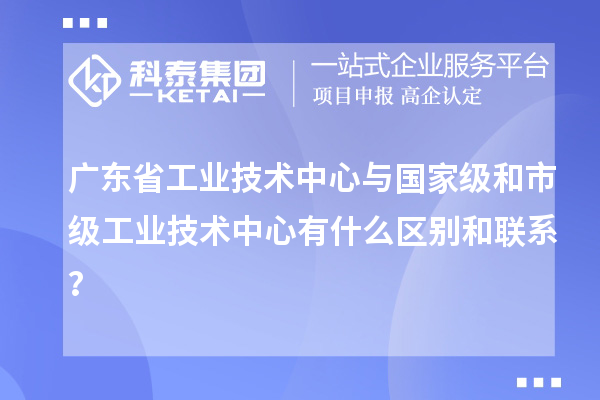廣東省工業(yè)技術(shù)中心與國家級和市級工業(yè)技術(shù)中心有什么區(qū)別和聯(lián)系？