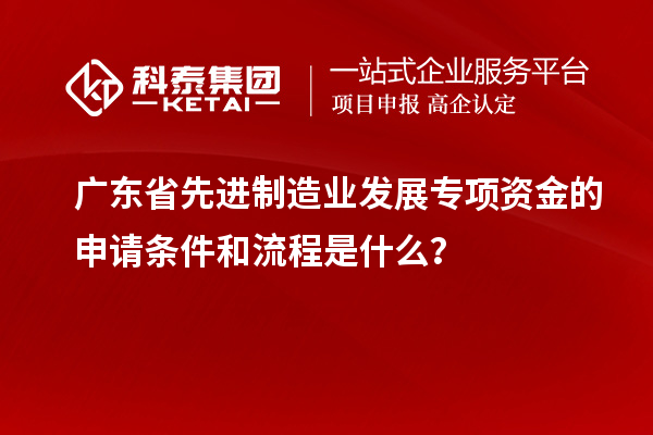 廣東省先進制造業(yè)發(fā)展專項資金的申請條件和流程是什么？