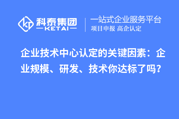 企業(yè)技術(shù)中心認定的關(guān)鍵因素：企業(yè)規(guī)模、研發(fā)、技術(shù)你達標了嗎？