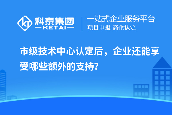 市級(jí)技術(shù)中心認(rèn)定后，企業(yè)還能享受哪些額外的支持？