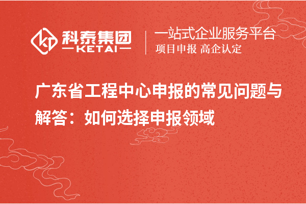 廣東省工程中心申報的常見問題與解答：如何選擇申報領(lǐng)域