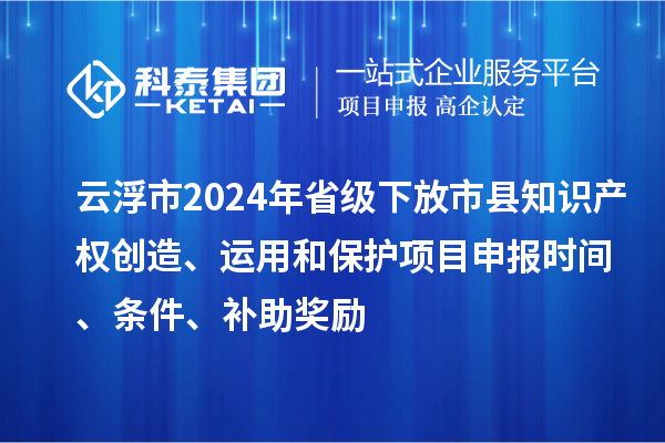 云浮市2024年省級下放市縣知識產(chǎn)權(quán)創(chuàng)造、運用和保護項目申報時間、條件、補助獎勵