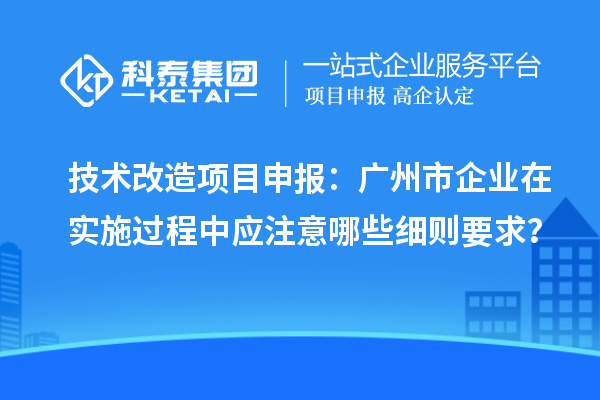 技術(shù)改造項目申報：廣州市企業(yè)在實施過程中應(yīng)注意哪些細則要求？
