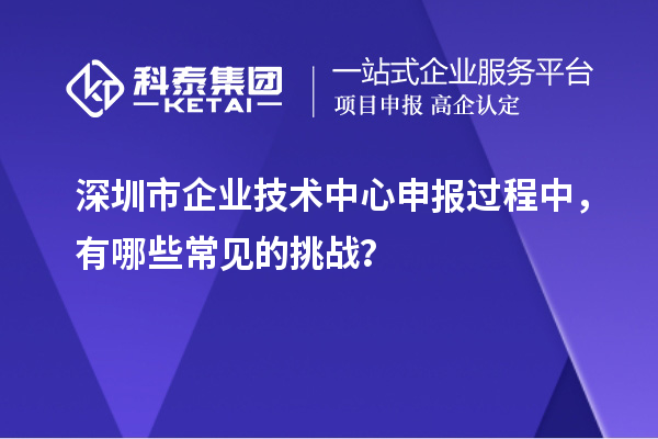 深圳市企業(yè)技術(shù)中心申報(bào)過程中，有哪些常見的挑戰(zhàn)？
