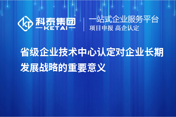 省級企業(yè)技術(shù)中心認定對企業(yè)長期發(fā)展戰(zhàn)略的重要意義