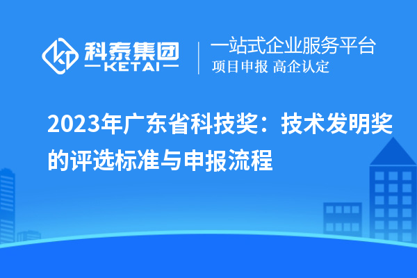 2023年廣東省科技獎：技術(shù)發(fā)明獎的評選標(biāo)準(zhǔn)與申報流程