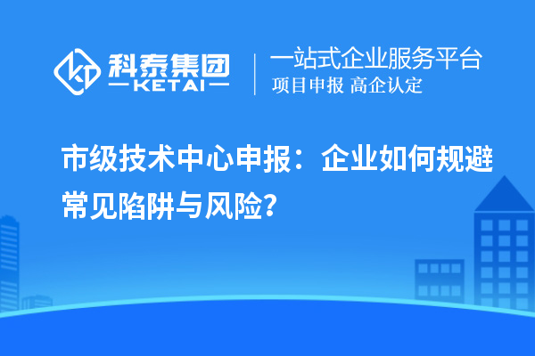 市級(jí)技術(shù)中心申報(bào)：企業(yè)如何規(guī)避常見陷阱與風(fēng)險(xiǎn)？