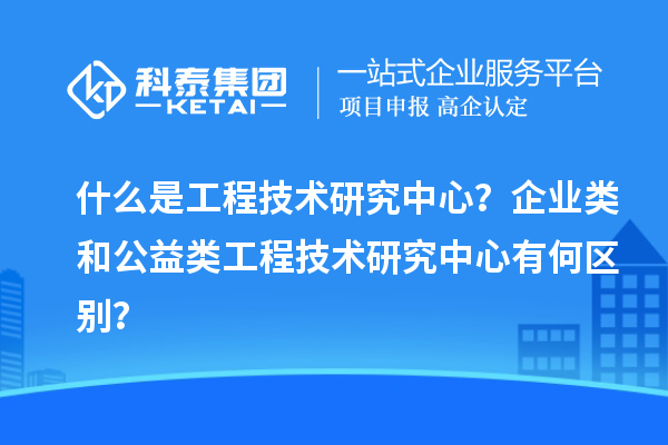 什么是工程技術研究中心？企業(yè)類和公益類工程技術研究中心有何區(qū)別？