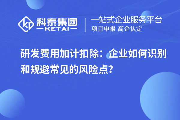 研發(fā)費(fèi)用加計扣除：企業(yè)如何識別和規(guī)避常見的風(fēng)險點(diǎn)？