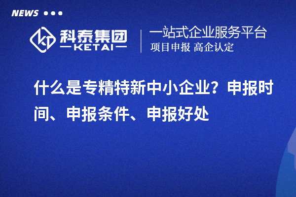什么是專精特新中小企業(yè)？申報時間、申報條件、申報好處