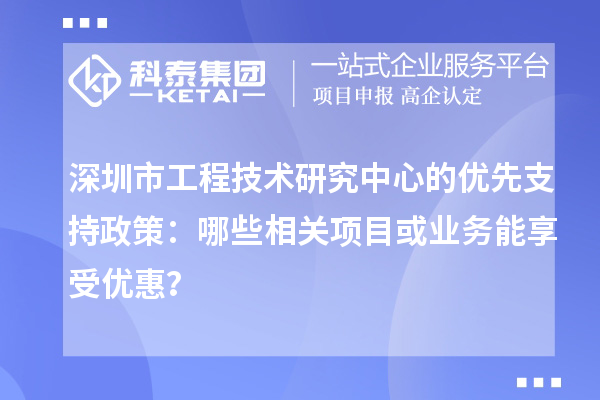 深圳市工程技術(shù)研究中心的優(yōu)先支持政策：哪些相關(guān)項目或業(yè)務(wù)能享受優(yōu)惠？
