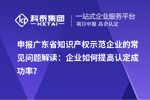 申報廣東省知識產(chǎn)權(quán)示范企業(yè)的常見問題解讀：企業(yè)如何提高認定成功率？