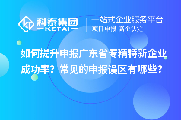 如何提升申報廣東省專精特新企業(yè)成功率？常見的申報誤區(qū)有哪些？