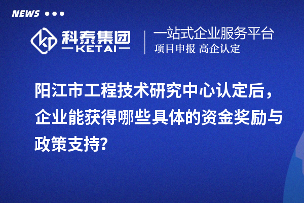 陽江市工程技術(shù)研究中心認(rèn)定后，企業(yè)能獲得哪些具體的資金獎勵與政策支持？