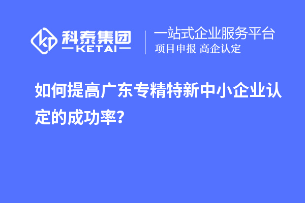 如何提高廣東專精特新中小企業(yè)認(rèn)定的成功率？
