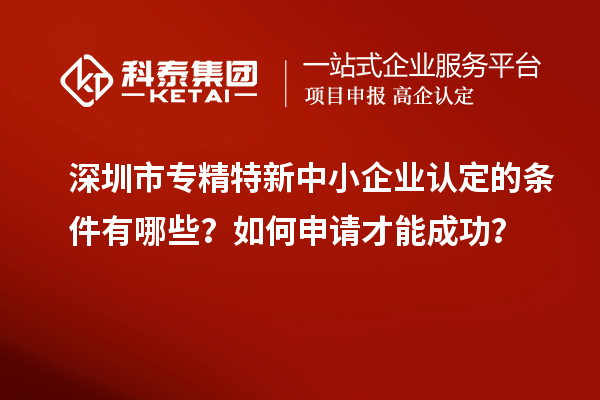 深圳市專精特新中小企業(yè)認(rèn)定的條件有哪些？如何申請(qǐng)才能成功？