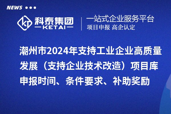 潮州市2024年支持工業(yè)企業(yè)高質(zhì)量發(fā)展（支持企業(yè)技術(shù)改造）項目庫申報時間、條件要求、補助獎勵