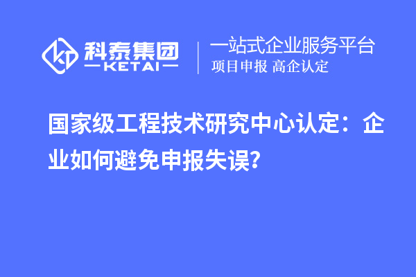 國家級工程技術(shù)研究中心認定：企業(yè)如何避免申報失誤？