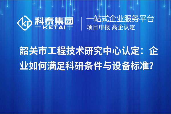 韶關(guān)市工程技術(shù)研究中心認定：企業(yè)如何滿足科研條件與設(shè)備標準？