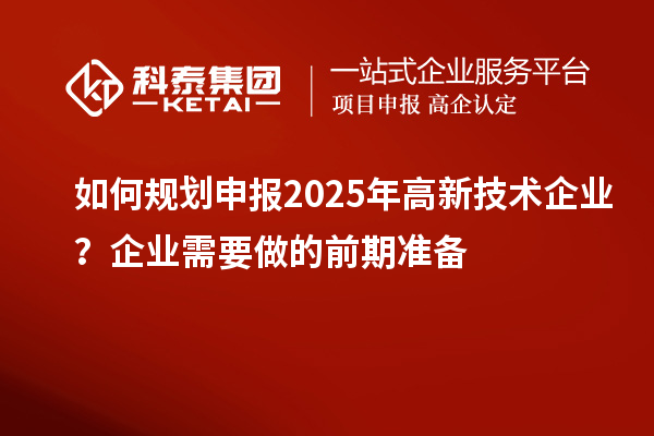 如何規(guī)劃申報(bào)2025年高新技術(shù)企業(yè)？企業(yè)需要做的前期準(zhǔn)備