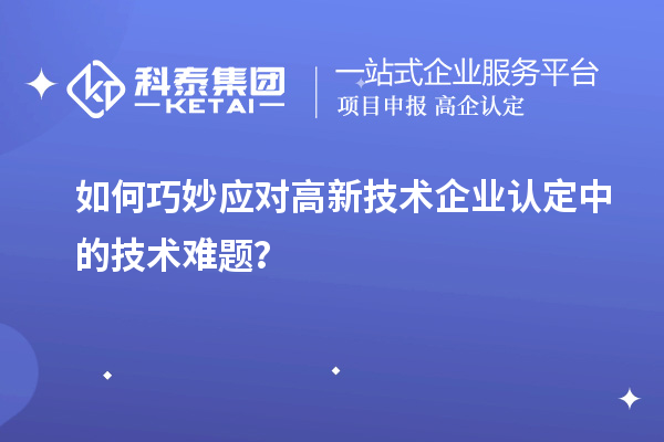 如何巧妙應(yīng)對(duì)高新技術(shù)企業(yè)認(rèn)定中的技術(shù)難題？