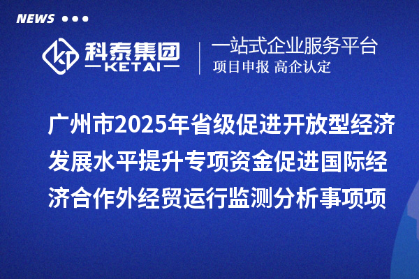 廣州市2025年省級促進開放型經(jīng)濟發(fā)展水平提升專項資金促進國際經(jīng)濟合作外經(jīng)貿運行監(jiān)測分析事項項目擬安排項目計劃的公示