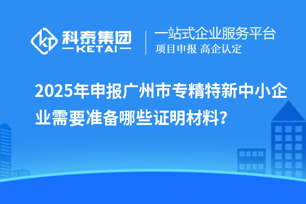 2025年申報(bào)廣州市專(zhuān)精特新中小企業(yè)需要準(zhǔn)備哪些證明材料？