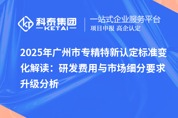 2025年<a href=http://www.snjxsy.cn/guangzhou/ target=_blank class=infotextkey>廣州市專精特新</a>認(rèn)定標(biāo)準(zhǔn)變化解讀：研發(fā)費用與市場細(xì)分要求升級分析