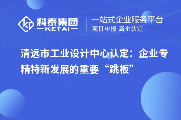 清遠(yuǎn)市工業(yè)設(shè)計(jì)中心認(rèn)定：企業(yè)專(zhuān)精特新發(fā)展的重要“跳板”