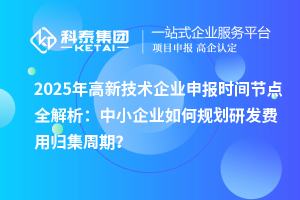 2025年高新技術(shù)企業(yè)申報時間節(jié)點全解析：中小企業(yè)如何規(guī)劃研發(fā)費用歸集周期？