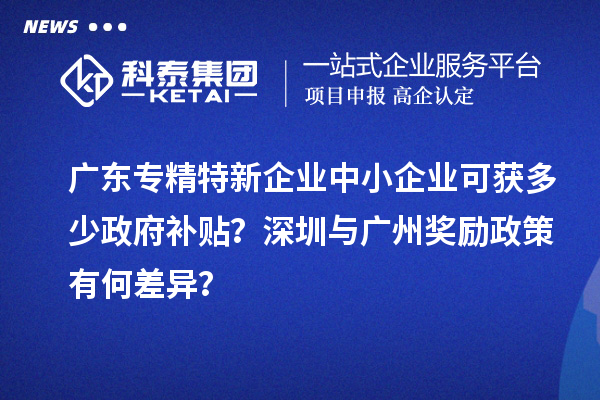 廣東專精特新企業(yè)中小企業(yè)可獲多少政府補(bǔ)貼？深圳與廣州獎勵政策有何差異？