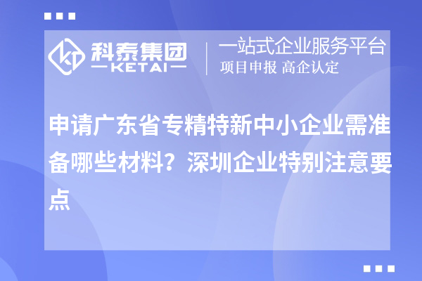 申請廣東省專精特新中小企業(yè)需準(zhǔn)備哪些材料？深圳企業(yè)特別注意要點(diǎn)