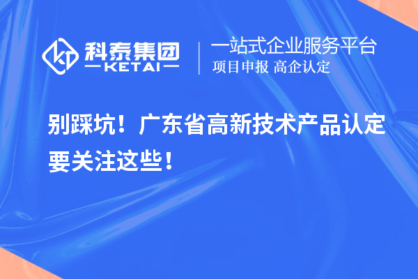 別踩坑！廣東省高新技術(shù)產(chǎn)品認(rèn)定要關(guān)注這些！