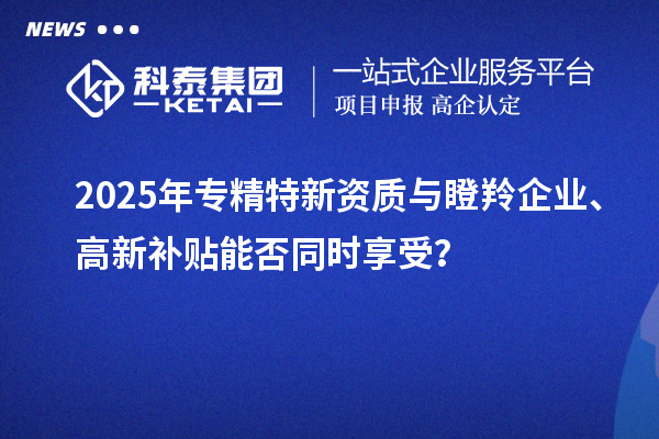 2025年專精特新資質(zhì)與瞪羚企業(yè)、高新補(bǔ)貼能否同時(shí)享受？