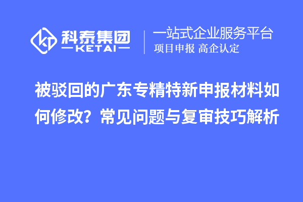 被駁回的廣東專精特新申報材料如何修改？常見問題與復(fù)審技巧解析