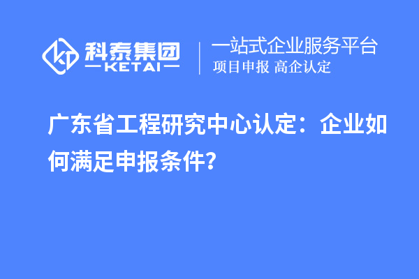 廣東省工程研究中心認(rèn)定：企業(yè)如何滿足申報(bào)條件？