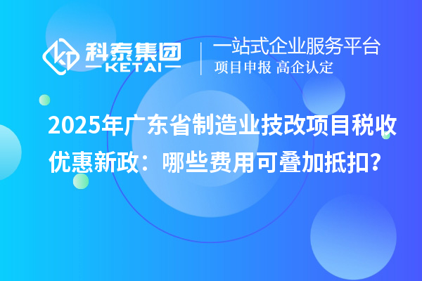 2025年廣東省制造業(yè)技改項目稅收優(yōu)惠新政：哪些費(fèi)用可疊加抵扣？
