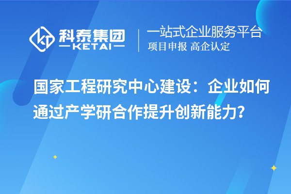 國家工程研究中心建設(shè)：企業(yè)如何通過產(chǎn)學(xué)研合作提升創(chuàng)新能力？