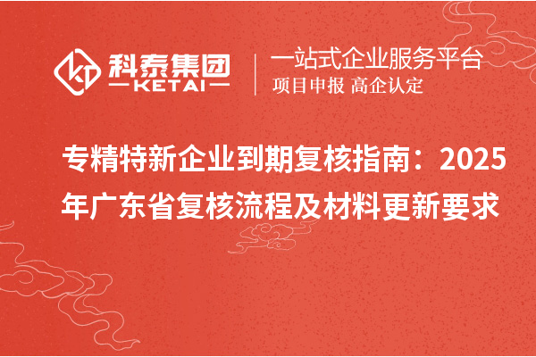 專(zhuān)精特新企業(yè)到期復(fù)核指南：2025年廣東省復(fù)核流程及材料更新要求