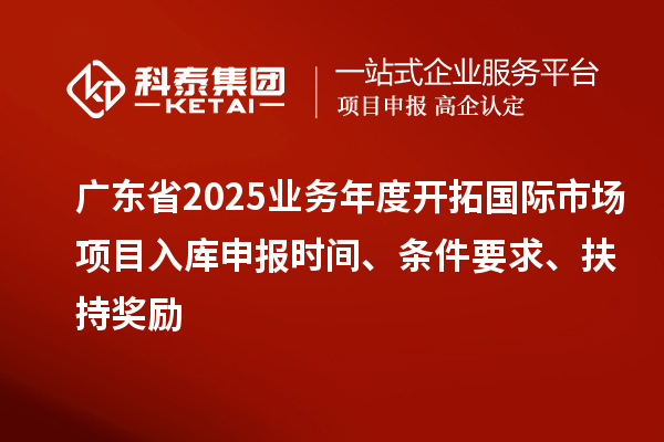廣東省2025業(yè)務年度開拓國際市場項目入庫申報時間、條件要求、扶持獎勵