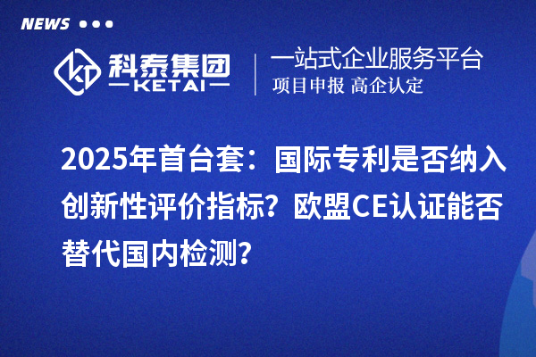 2025年首臺(tái)套：國(guó)際專利是否納入創(chuàng)新性評(píng)價(jià)指標(biāo)？歐盟CE認(rèn)證能否替代國(guó)內(nèi)檢測(cè)？