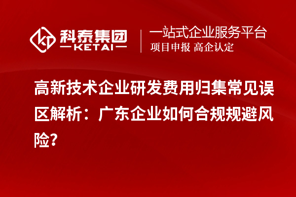 高新技術企業(yè)研發(fā)費用歸集常見誤區(qū)解析：廣東企業(yè)如何合規(guī)規(guī)避風險？